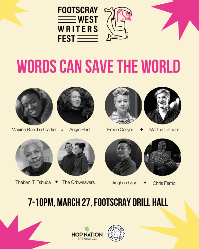 Footscray West Writers Fest event poster for Words Can Save The World.
7-10PM, March 17, Footscray Drill Hall
Mazine Beneba Clarke + Angie Hart
Emilie Collyer + Martha Latham
Thabani T. Tshuba + The Orbweavers
Jingua Qian + Chris Ferric
Sponsored by Hop Nation Brewing Co. and Athletes of Wine.